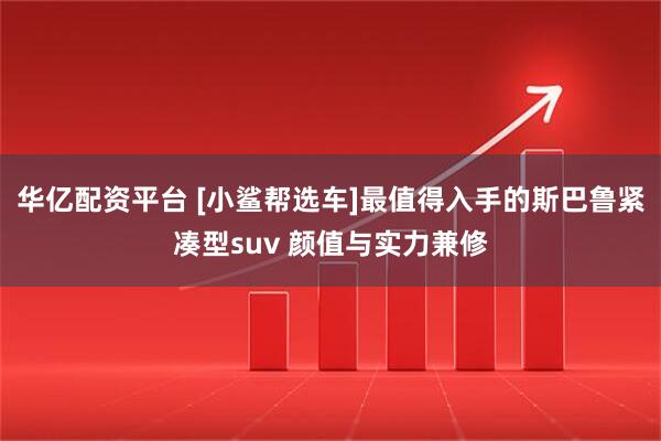 华亿配资平台 [小鲨帮选车]最值得入手的斯巴鲁紧凑型suv 颜值与实力兼修