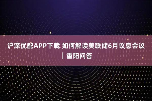 沪深优配APP下载 如何解读美联储6月议息会议︱重阳问答
