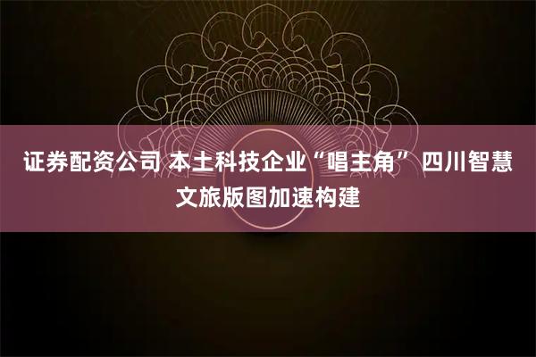 证券配资公司 本土科技企业“唱主角” 四川智慧文旅版图加速构建