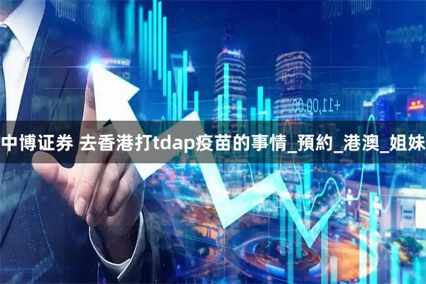 中博证券 去香港打tdap疫苗的事情_預約_港澳_姐妹