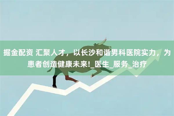 掘金配资 汇聚人才，以长沙和谐男科医院实力，为患者创造健康未来!_医生_服务_治疗