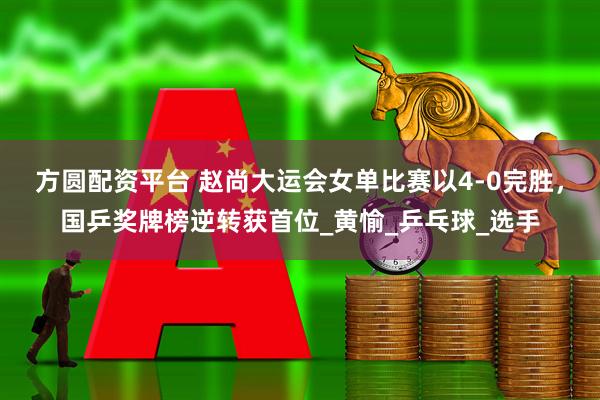 方圆配资平台 赵尚大运会女单比赛以4-0完胜，国乒奖牌榜逆转获首位_黄愉_乒乓球_选手
