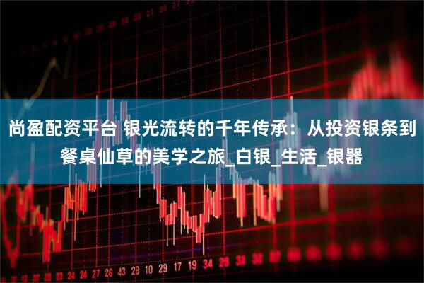 尚盈配资平台 银光流转的千年传承：从投资银条到餐桌仙草的美学之旅_白银_生活_银器