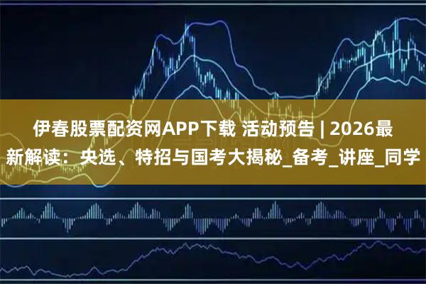 伊春股票配资网APP下载 活动预告 | 2026最新解读：央选、特招与国考大揭秘_备考_讲座_同学