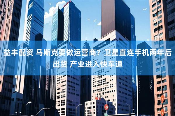 益丰配资 马斯克要做运营商？卫星直连手机两年后出货 产业进入快车道