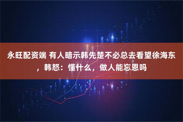 永旺配资端 有人暗示韩先楚不必总去看望徐海东，韩怒：懂什么，做人能忘恩吗
