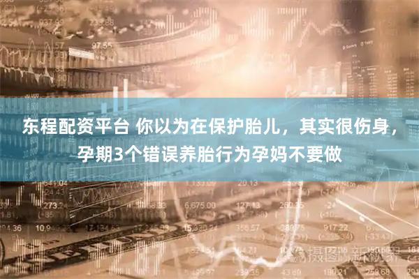 东程配资平台 你以为在保护胎儿，其实很伤身，孕期3个错误养胎行为孕妈不要做
