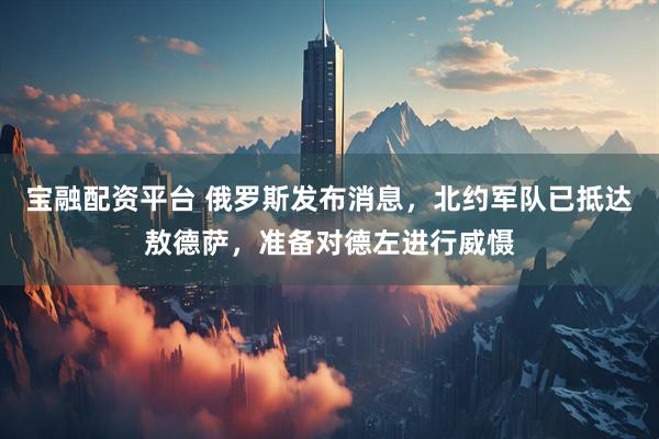 宝融配资平台 俄罗斯发布消息，北约军队已抵达敖德萨，准备对德左进行威慑