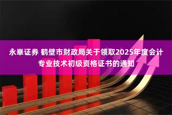 永崋证券 鹤壁市财政局关于领取2025年度会计专业技术初级资格证书的通知