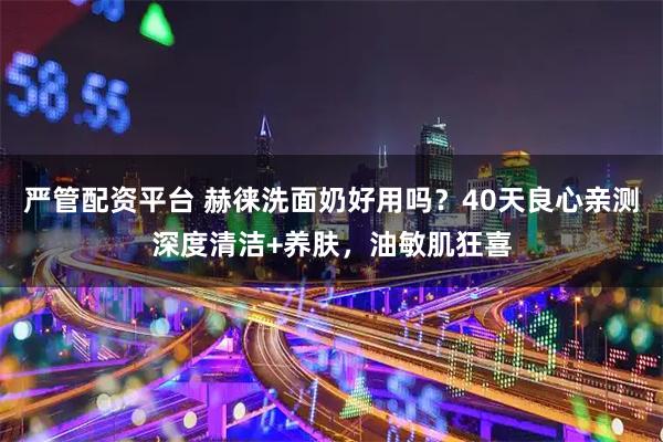 严管配资平台 赫徕洗面奶好用吗？40天良心亲测深度清洁+养肤，油敏肌狂喜
