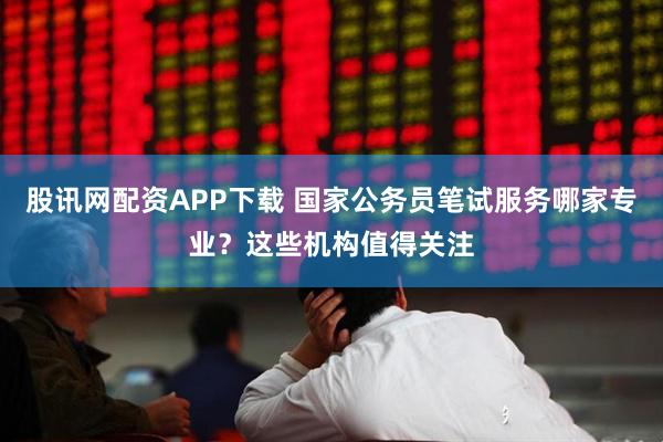 股讯网配资APP下载 国家公务员笔试服务哪家专业？这些机构值得关注
