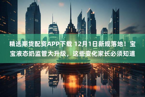 精选期货配资APP下载 12月1日新规落地！宝宝液态奶监管大升级，这些变化家长必须知道