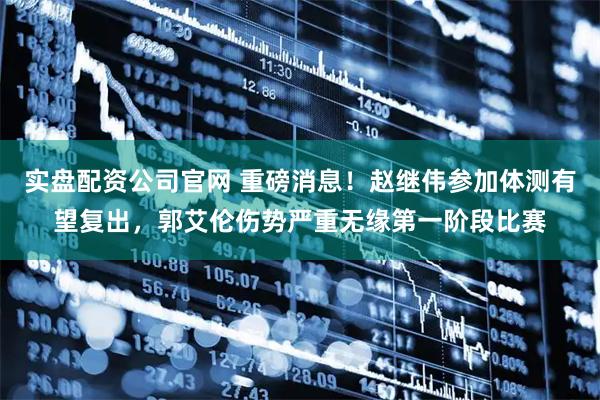 实盘配资公司官网 重磅消息！赵继伟参加体测有望复出，郭艾伦伤势严重无缘第一阶段比赛