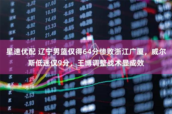 星速优配 辽宁男篮仅得64分惨败浙江广厦，威尔斯低迷仅9分，王博调整战术显成效