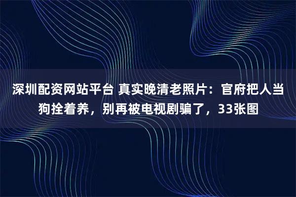 深圳配资网站平台 真实晚清老照片：官府把人当狗拴着养，别再被电视剧骗了，33张图