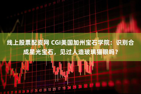 线上股票配资网 CGI美国加州宝石学院：识别合成星光宝石，见过人造玻璃猫眼吗？
