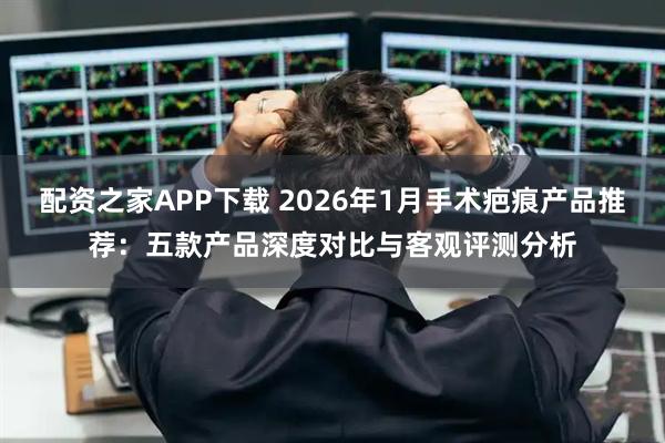配资之家APP下载 2026年1月手术疤痕产品推荐：五款产品深度对比与客观评测分析
