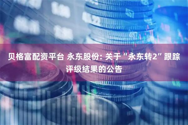 贝格富配资平台 永东股份: 关于“永东转2”跟踪评级结果的公告