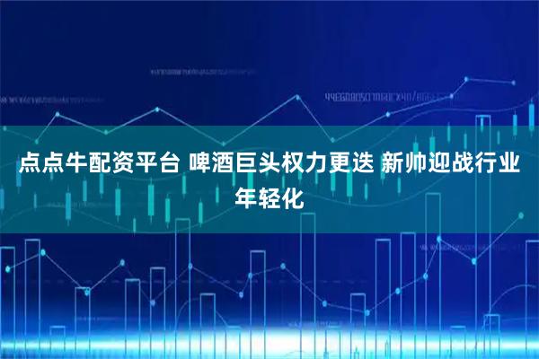 点点牛配资平台 啤酒巨头权力更迭 新帅迎战行业年轻化