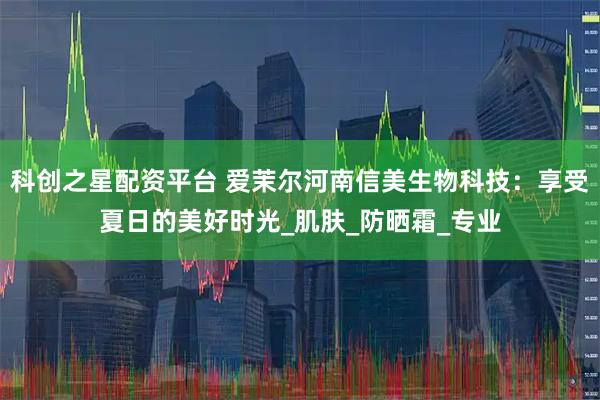 科创之星配资平台 爱茉尔河南信美生物科技：享受夏日的美好时光_肌肤_防晒霜_专业