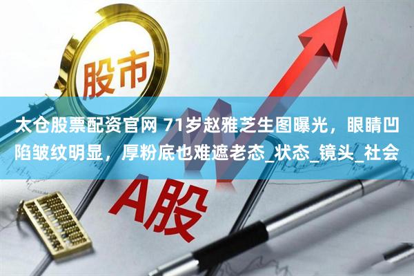 太仓股票配资官网 71岁赵雅芝生图曝光，眼睛凹陷皱纹明显，厚粉底也难遮老态_状态_镜头_社会