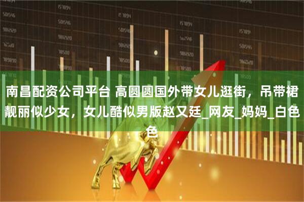 南昌配资公司平台 高圆圆国外带女儿逛街，吊带裙靓丽似少女，女儿酷似男版赵又廷_网友_妈妈_白色