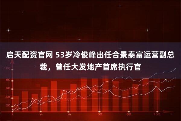 启天配资官网 53岁冷俊峰出任合景泰富运营副总裁，曾任大发地产首席执行官