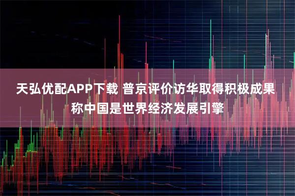 天弘优配APP下载 普京评价访华取得积极成果 称中国是世界经济发展引擎